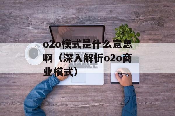 o2o模式是什么意思啊（深入解析o2o商业模式）-第1张图片-