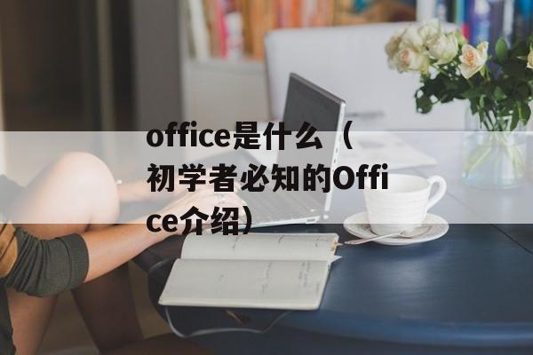 office是什么（初学者必知的Office介绍）-第1张图片-