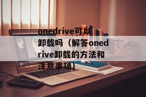 onedrive可以卸载吗（解答onedrive卸载的方法和注意事项）-第1张图片-