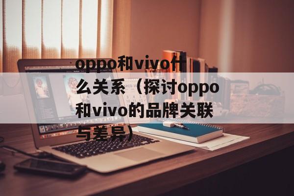 oppo和vivo什么关系（探讨oppo和vivo的品牌关联与差异）-第1张图片-
