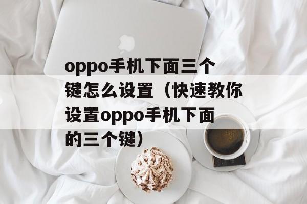oppo手机下面三个键怎么设置（快速教你设置oppo手机下面的三个键）-第1张图片-
