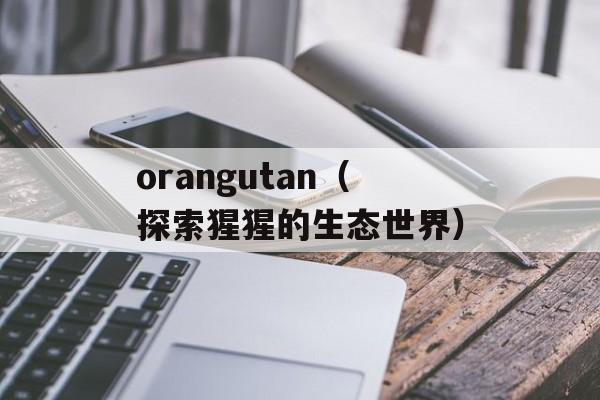 orangutan（探索猩猩的生态世界）-第1张图片-