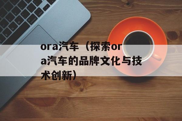 ora汽车（探索ora汽车的品牌文化与技术创新）-第1张图片-
