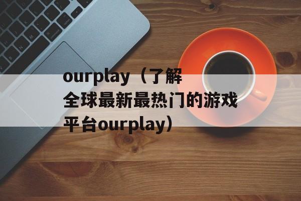 ourplay（了解全球最新最热门的游戏平台ourplay）-第1张图片-