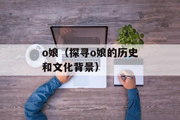 o娘（探寻o娘的历史和文化背景）-第1张图片-