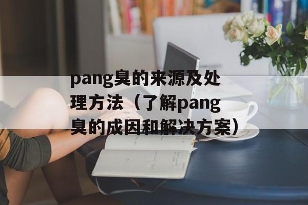 pang臭的来源及处理方法（了解pang臭的成因和解决方案）-第1张图片-