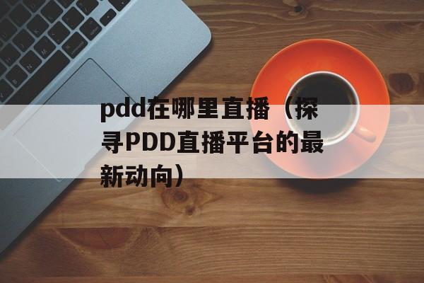 pdd在哪里直播（探寻PDD直播平台的最新动向）-第1张图片-