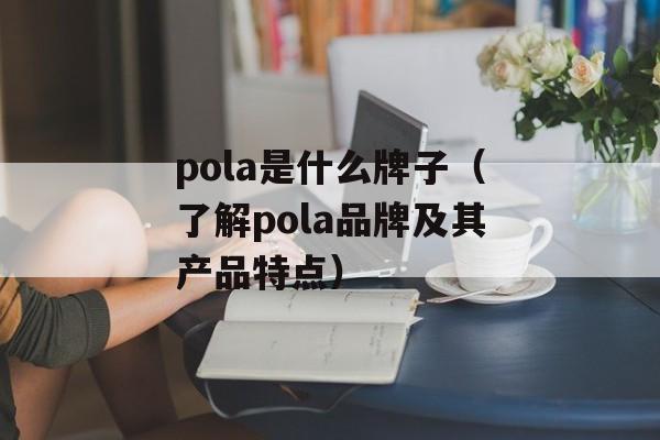 pola是什么牌子（了解pola品牌及其产品特点）-第1张图片-