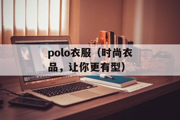 polo衣服（时尚衣品，让你更有型）-第1张图片-