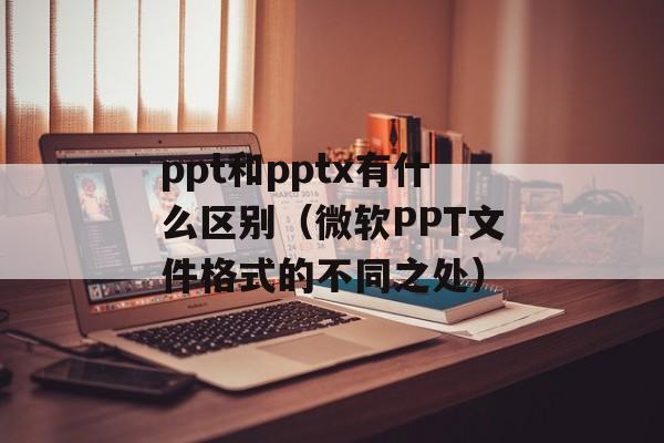 ppt和pptx有什么区别（微软PPT文件格式的不同之处）-第1张图片-
