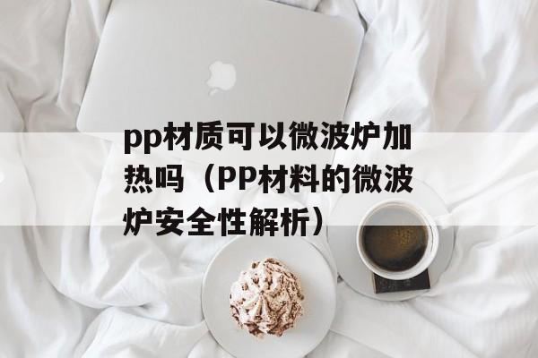 pp材质可以微波炉加热吗（PP材料的微波炉安全性解析）-第1张图片-