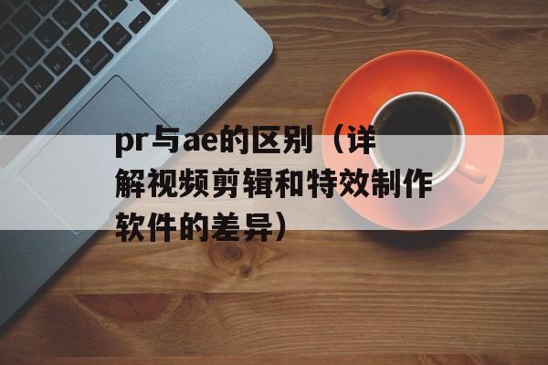 pr与ae的区别（详解视频剪辑和特效制作软件的差异）-第1张图片-