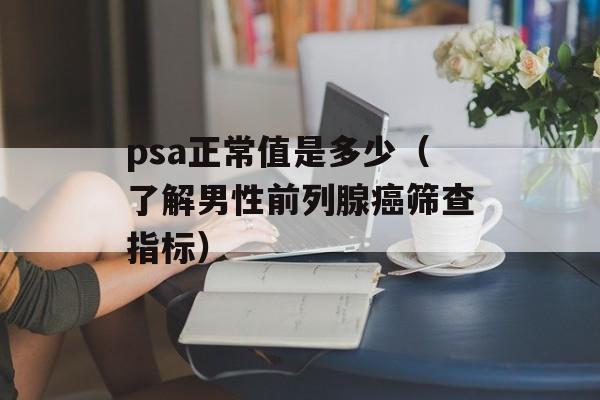 psa正常值是多少（了解男性前列腺癌筛查指标）-第1张图片-