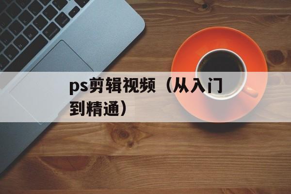 ps剪辑视频（从入门到精通）-第1张图片-