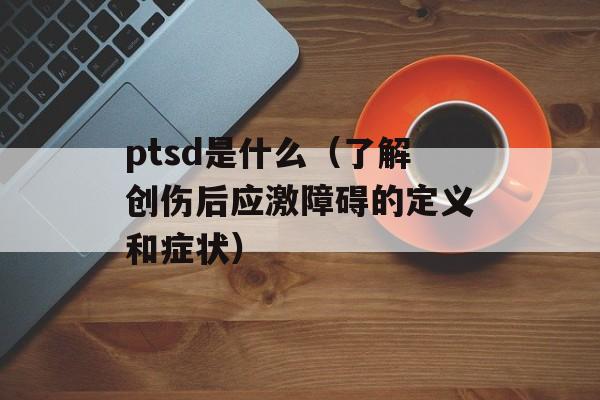 ptsd是什么（了解创伤后应激障碍的定义和症状）-第1张图片-