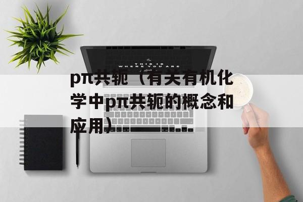 pπ共轭（有关有机化学中pπ共轭的概念和应用）-第1张图片-