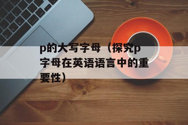 p的大写字母（探究p字母在英语语言中的重要性）-第1张图片-