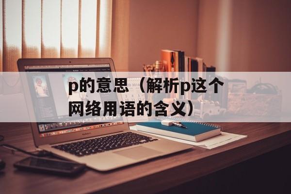 p的意思（解析p这个网络用语的含义）-第1张图片-