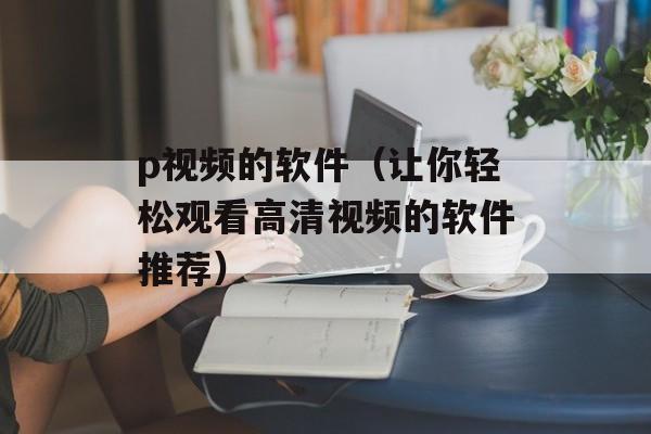 p视频的软件（让你轻松观看高清视频的软件推荐）-第1张图片-