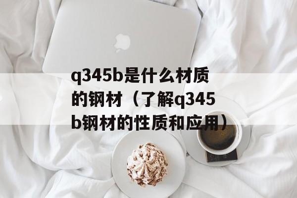 q345b是什么材质的钢材（了解q345b钢材的性质和应用）-第1张图片-