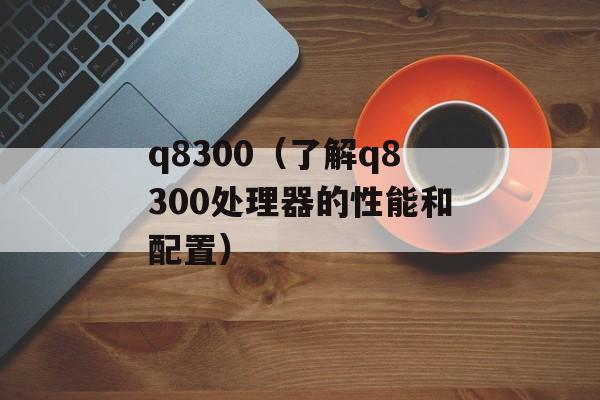 q8300（了解q8300处理器的性能和配置）-第1张图片-