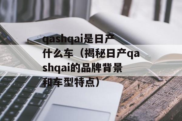 qashqai是日产什么车（揭秘日产qashqai的品牌背景和车型特点）-第1张图片-