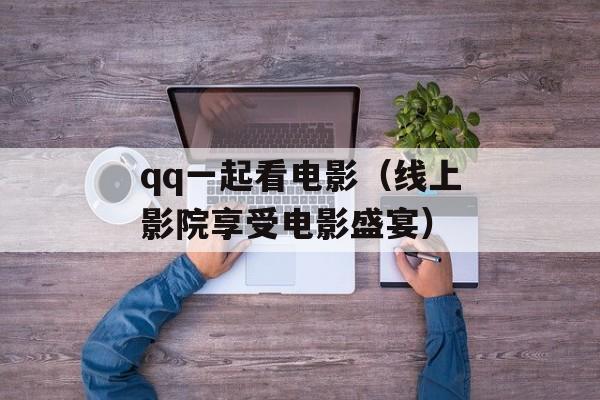qq一起看电影（线上影院享受电影盛宴）-第1张图片-