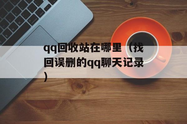 qq回收站在哪里（找回误删的qq聊天记录）-第1张图片-