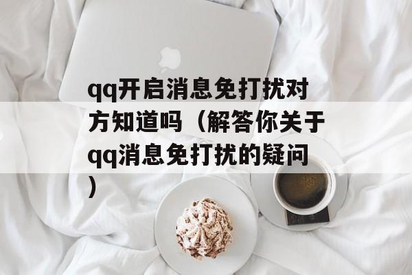 qq开启消息免打扰对方知道吗（解答你关于qq消息免打扰的疑问）-第1张图片-