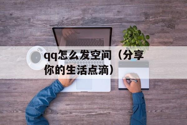 qq怎么发空间（分享你的生活点滴）-第1张图片-