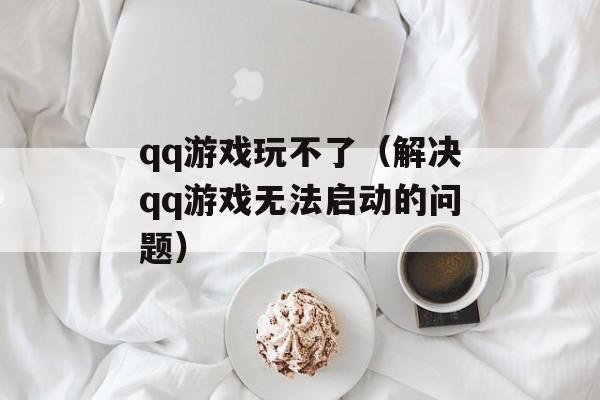 qq游戏玩不了（解决qq游戏无法启动的问题）-第1张图片-