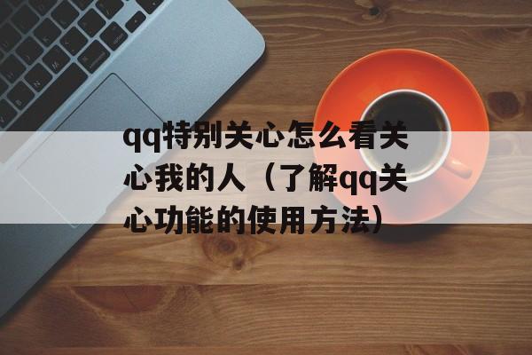 qq特别关心怎么看关心我的人（了解qq关心功能的使用方法）-第1张图片-