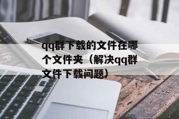 qq群下载的文件在哪个文件夹（解决qq群文件下载问题）-第1张图片-