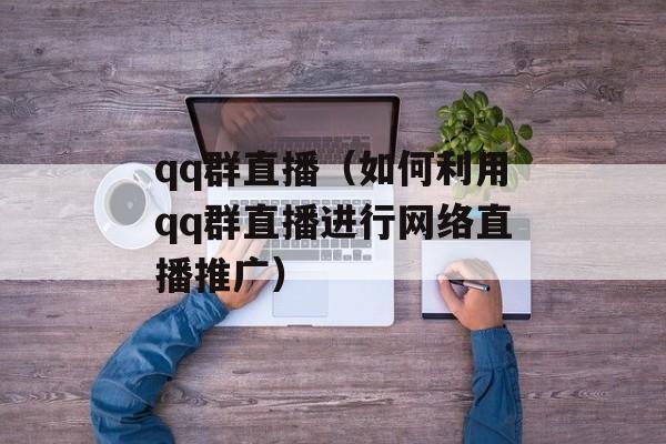 qq群直播（如何利用qq群直播进行网络直播推广）-第1张图片-