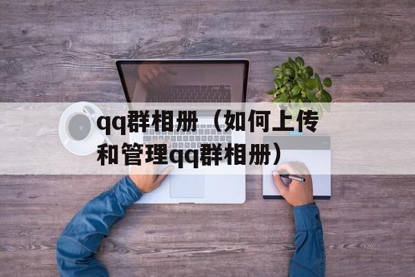 qq群相册（如何上传和管理qq群相册）-第1张图片-