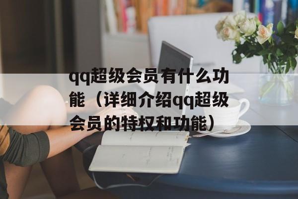 qq超级会员有什么功能（详细介绍qq超级会员的特权和功能）-第1张图片-