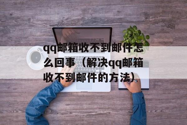 qq邮箱收不到邮件怎么回事（解决qq邮箱收不到邮件的方法）-第1张图片-