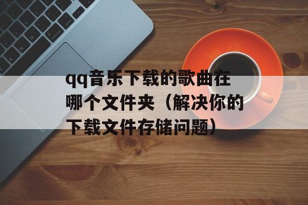 qq音乐下载的歌曲在哪个文件夹（解决你的下载文件存储问题）-第1张图片-