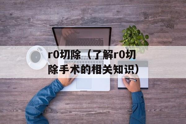 r0切除（了解r0切除手术的相关知识）-第1张图片-