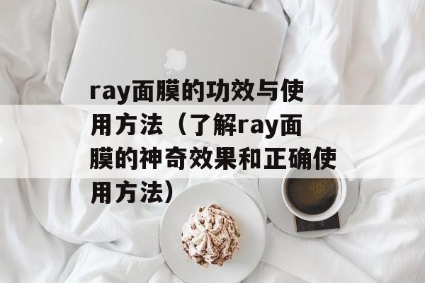 ray面膜的功效与使用方法（了解ray面膜的神奇效果和正确使用方法）-第1张图片-