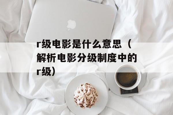 r级电影是什么意思（解析电影分级制度中的r级）-第1张图片-