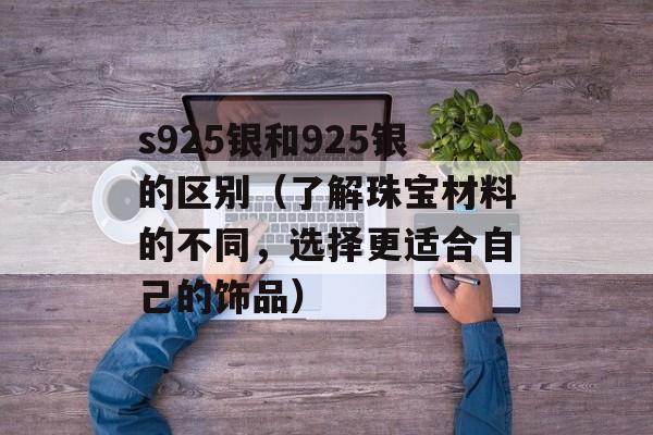 s925银和925银的区别（了解珠宝材料的不同，选择更适合自己的饰品）-第1张图片-