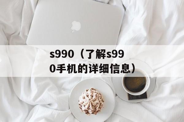 s990（了解s990手机的详细信息）-第1张图片-