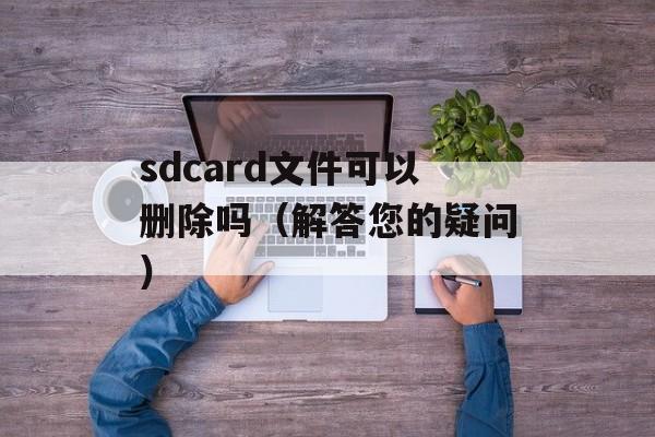 sdcard文件可以删除吗（解答您的疑问）-第1张图片-