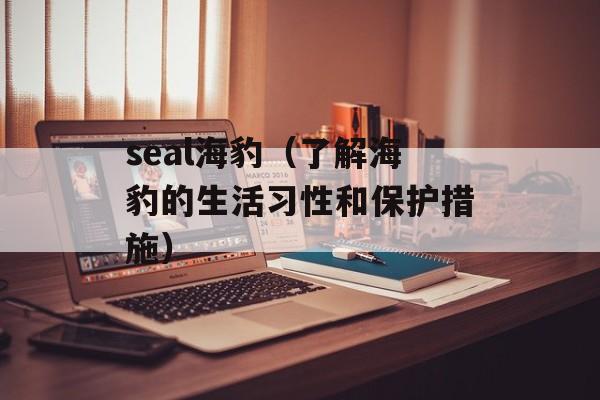 seal海豹（了解海豹的生活习性和保护措施）-第1张图片-