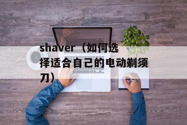 shaver（如何选择适合自己的电动剃须刀）-第1张图片-