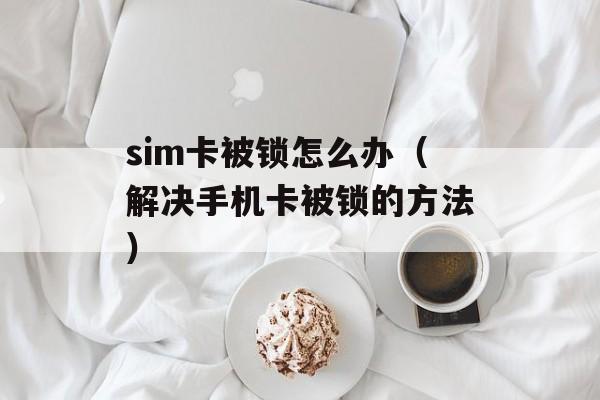 sim卡被锁怎么办（解决手机卡被锁的方法）-第1张图片-