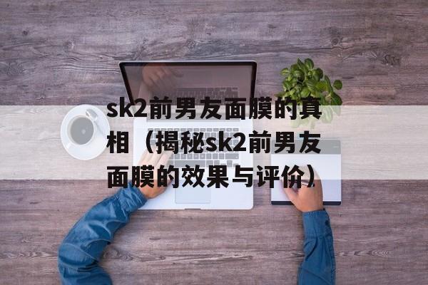 sk2前男友面膜的真相（揭秘sk2前男友面膜的效果与评价）-第1张图片-