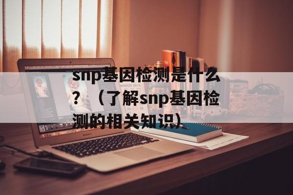 snp基因检测是什么？（了解snp基因检测的相关知识）-第1张图片-