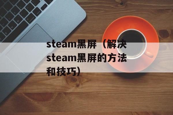steam黑屏（解决steam黑屏的方法和技巧）-第1张图片-
